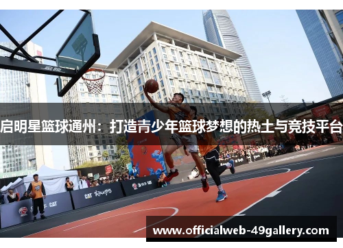 启明星篮球通州：打造青少年篮球梦想的热土与竞技平台