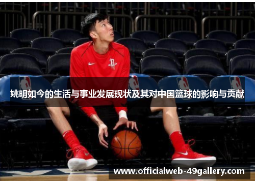 姚明如今的生活与事业发展现状及其对中国篮球的影响与贡献