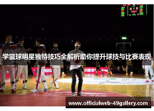 学篮球明星独特技巧全解析助你提升球技与比赛表现