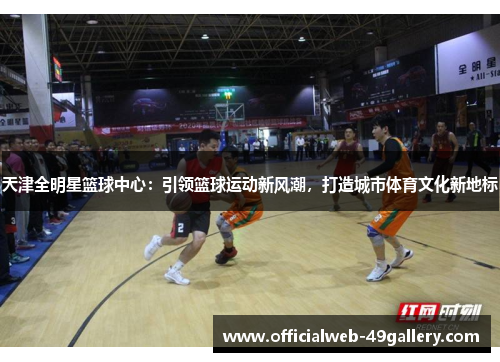 天津全明星篮球中心：引领篮球运动新风潮，打造城市体育文化新地标