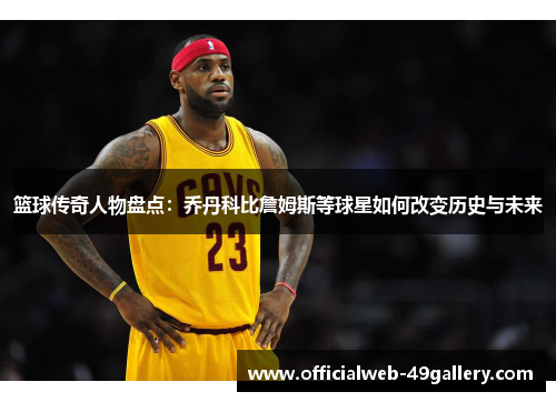 篮球传奇人物盘点：乔丹科比詹姆斯等球星如何改变历史与未来