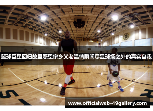 篮球巨星回归故里感恩家乡父老温情瞬间尽显球场之外的真实自我