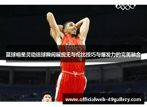 篮球明星灵动运球瞬间展现无与伦比技巧与爆发力的完美融合