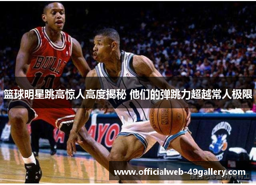 篮球明星跳高惊人高度揭秘 他们的弹跳力超越常人极限