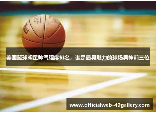 美国篮球明星帅气程度排名，谁是最具魅力的球场男神前三位