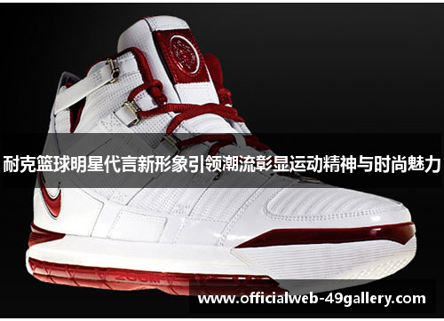 耐克篮球明星代言新形象引领潮流彰显运动精神与时尚魅力