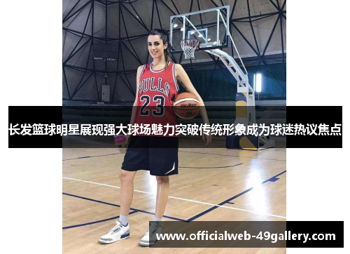长发篮球明星展现强大球场魅力突破传统形象成为球迷热议焦点