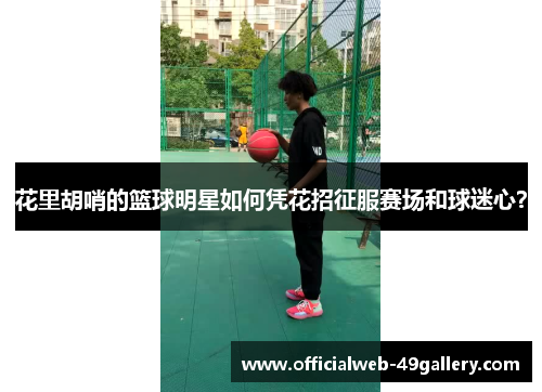 花里胡哨的篮球明星如何凭花招征服赛场和球迷心？