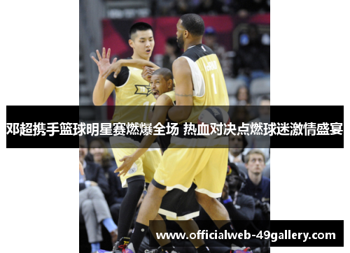 邓超携手篮球明星赛燃爆全场 热血对决点燃球迷激情盛宴