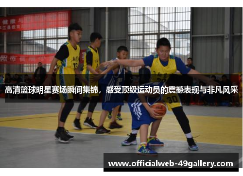 高清篮球明星赛场瞬间集锦，感受顶级运动员的震撼表现与非凡风采