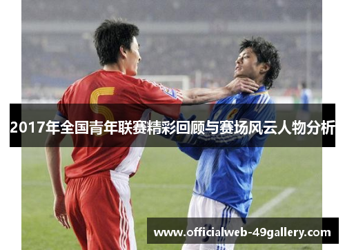 2017年全国青年联赛精彩回顾与赛场风云人物分析